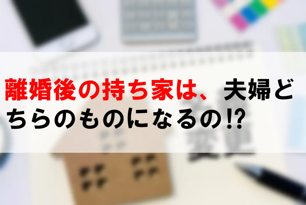 離婚後の持ち家は、夫婦どちらのものになるの⁉